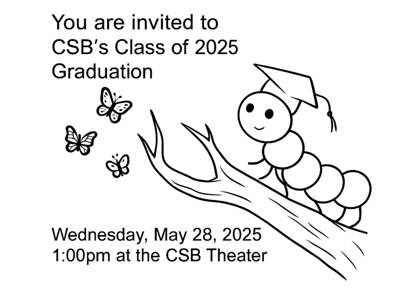 CSB Graduation Invitation 2025 You are invited to CSb's Class of 2025 Graduiation on Wednesday, May 28, 2025, 1PM at CSB Theater.